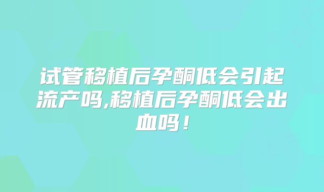 试管移植后孕酮低会引起流产吗,移植后孕酮低会出血吗!
