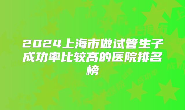 2024上海市做试管生子成功率比较高的医院排名榜
