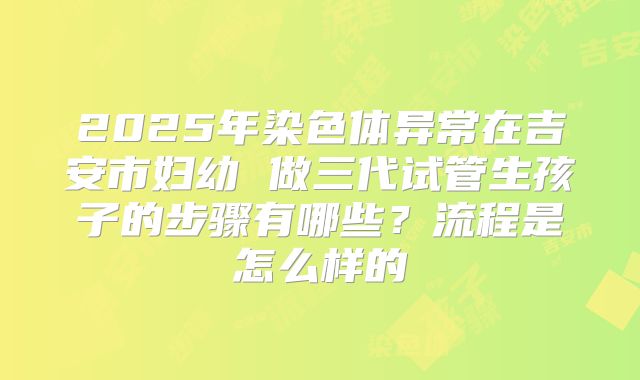 2025年染色体异常在吉安市妇幼 做三代试管生孩子的步骤有哪些?流程是怎么样的