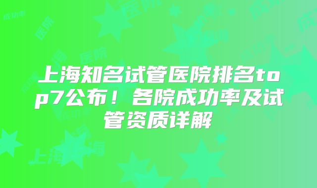 上海知名试管医院排名top7公布！各院成功率及试管资质详解