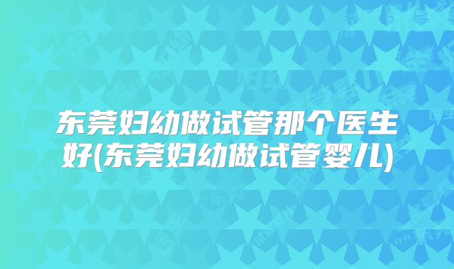 东莞妇幼做试管那个医生好(东莞妇幼做试管婴儿)