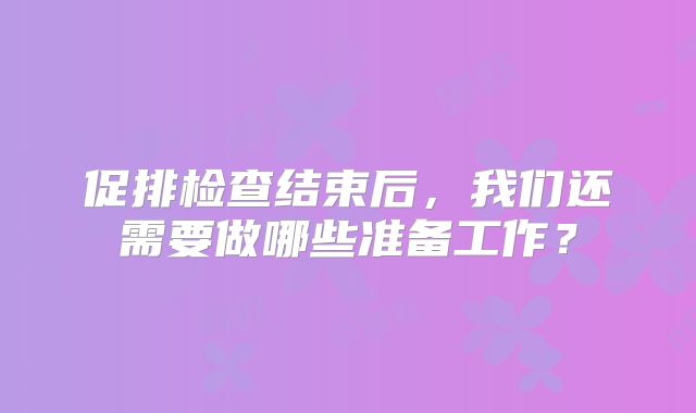 促排检查结束后，我们还需要做哪些准备工作？
