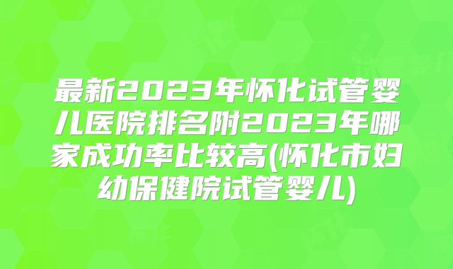 最新2023年怀化试管婴儿医院排名附2023年哪家成功率比较高(怀化市妇幼保健院试管婴儿)
