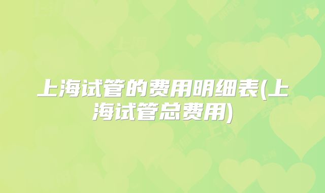 上海试管的费用明细表(上海试管总费用)