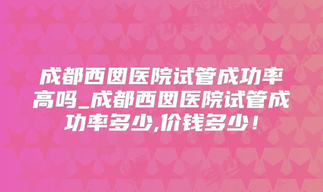 成都西囡医院试管成功率高吗_成都西囡医院试管成功率多少,价钱多少!
