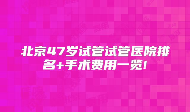 北京47岁试管试管医院排名+手术费用一览!