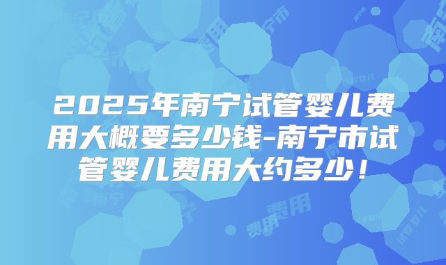 2025年南宁试管婴儿费用大概要多少钱-南宁市试管婴儿费用大约多少!
