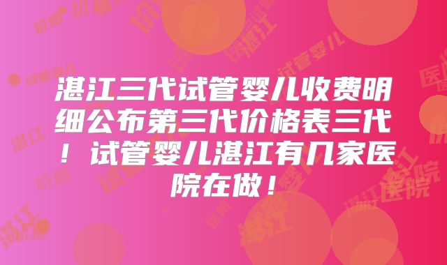 湛江三代试管婴儿收费明细公布第三代价格表三代！试管婴儿湛江有几家医院在做！