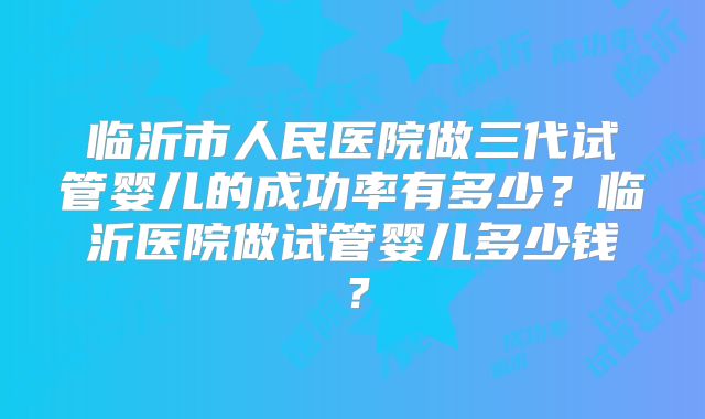临沂市人民医院做三代试管婴儿的成功率有多少?临沂医院做试管婴儿多少钱?