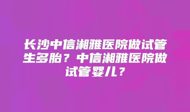 长沙中信湘雅医院做试管生多胎?中信湘雅医院做试管婴儿?