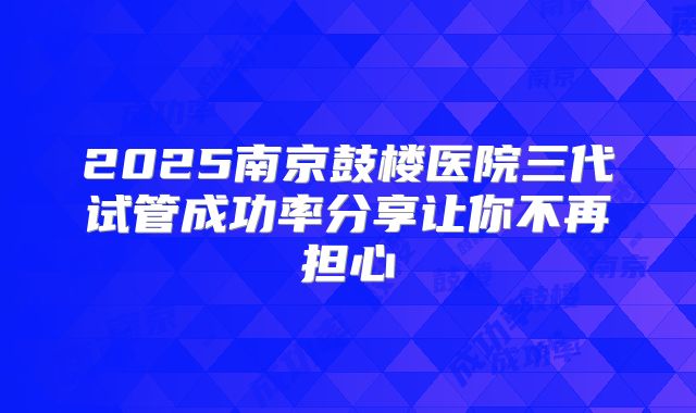 2025南京鼓楼医院三代试管成功率分享让你不再担心