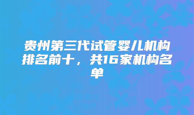 贵州第三代试管婴儿机构排名前十，共16家机构名单