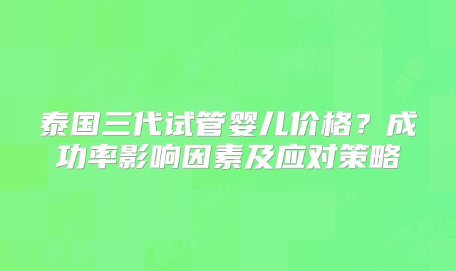 泰国三代试管婴儿价格?成功率影响因素及应对策略