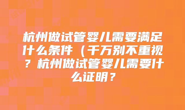 杭州做试管婴儿需要满足什么条件（千万别不重视？杭州做试管婴儿需要什么证明？