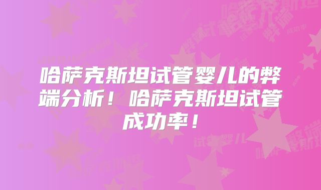 哈萨克斯坦试管婴儿的弊端分析！哈萨克斯坦试管成功率！