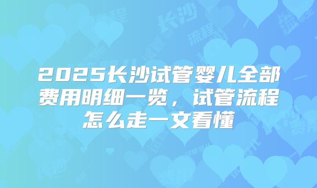 2025长沙试管婴儿全部费用明细一览,试管流程怎么走一文看懂
