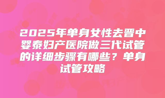 2025年单身女性去晋中婴泰妇产医院做三代试管的详细步骤有哪些?单身试管攻略