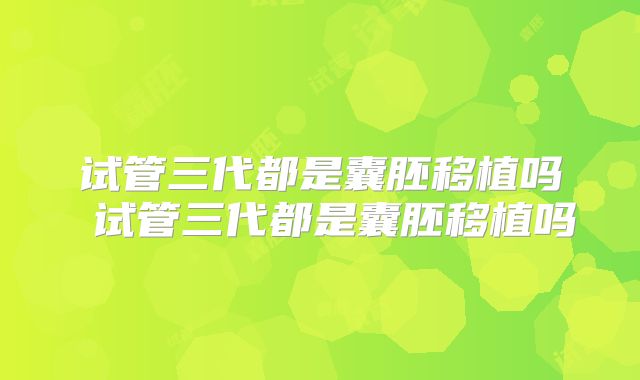 试管三代都是囊胚移植吗 试管三代都是囊胚移植吗