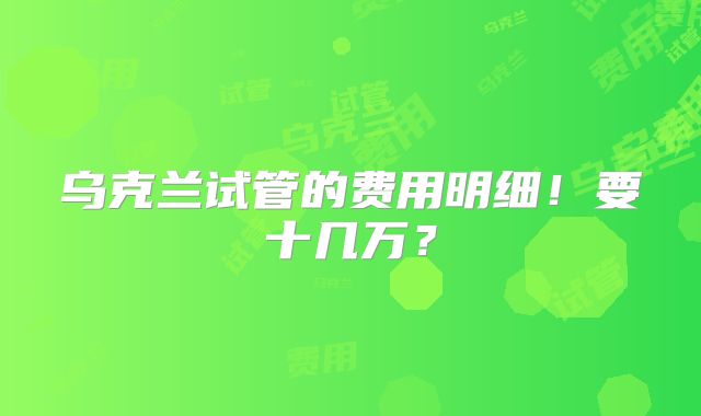 乌克兰试管的费用明细!要十几万?