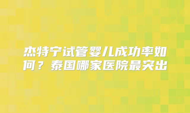 杰特宁试管婴儿成功率如何?泰国哪家医院最突出