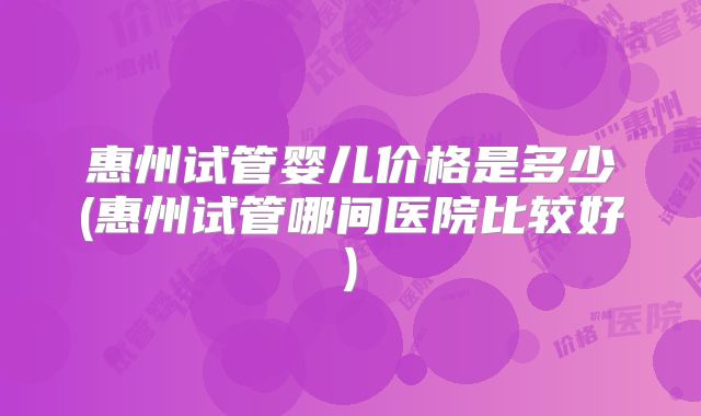 惠州试管婴儿价格是多少(惠州试管哪间医院比较好)