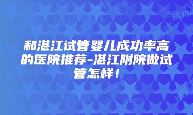 和湛江试管婴儿成功率高的医院推荐-湛江附院做试管怎样！
