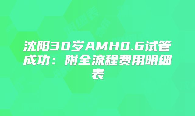 沈阳30岁AMH0.6试管成功:附全流程费用明细表