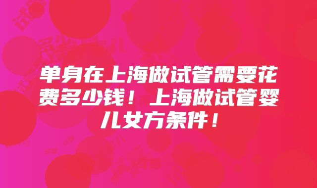 单身在上海做试管需要花费多少钱!上海做试管婴儿女方条件!