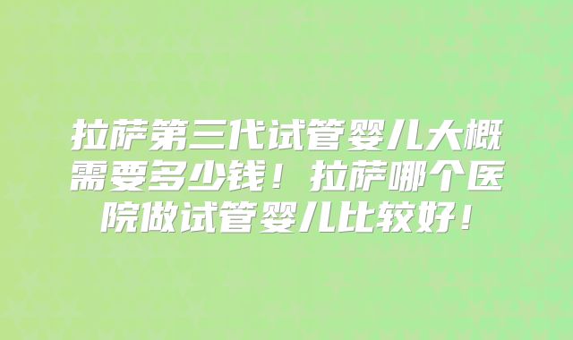 拉萨第三代试管婴儿大概需要多少钱!拉萨哪个医院做试管婴儿比较好!