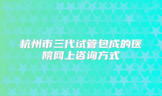 杭州市三代试管包成的医院网上咨询方式