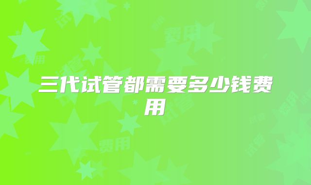 三代试管都需要多少钱费用