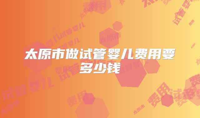 太原市做试管婴儿费用要多少钱