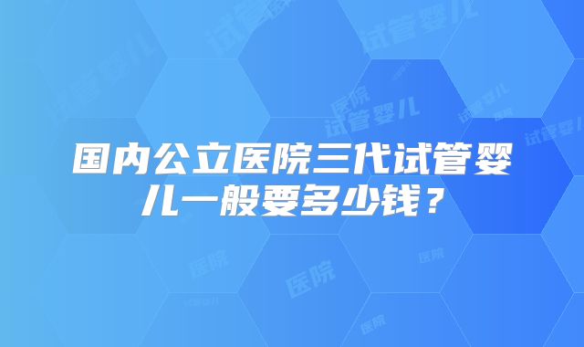 国内公立医院三代试管婴儿一般要多少钱？