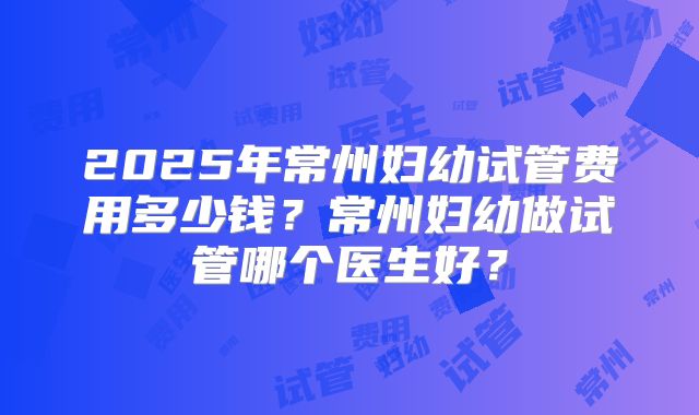 2025年常州妇幼试管费用多少钱?常州妇幼做试管哪个医生好?