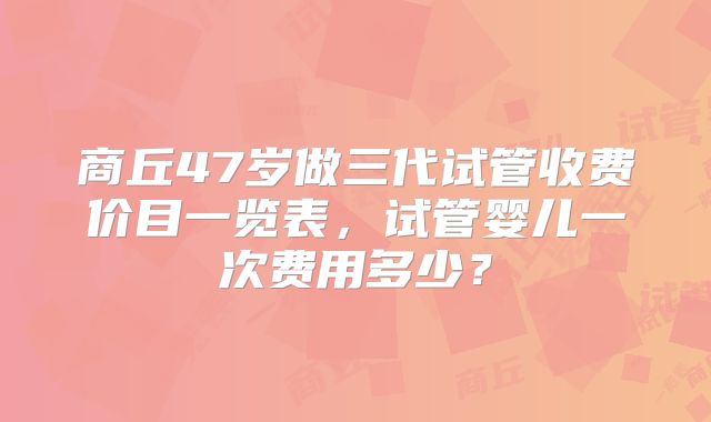 商丘47岁做三代试管收费价目一览表，试管婴儿一次费用多少？