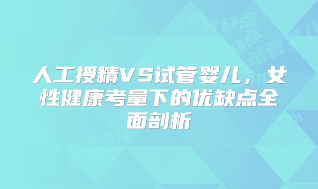 人工授精VS试管婴儿，女性健康考量下的优缺点全面剖析
