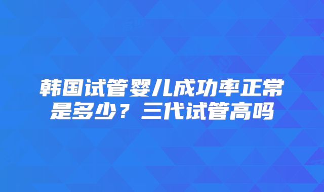 韩国试管婴儿成功率正常是多少？三代试管高吗