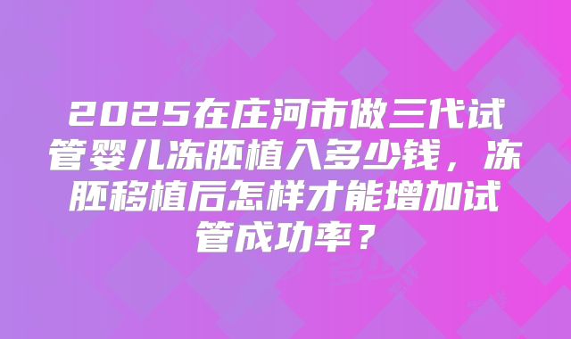 2025在庄河市做三代试管婴儿冻胚植入多少钱，冻胚移植后怎样才能增加试管成功率？
