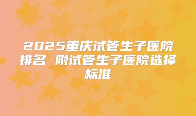 2025重庆试管生子医院排名 附试管生子医院选择标准