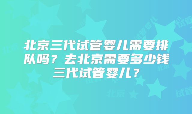 北京三代试管婴儿需要排队吗?去北京需要多少钱三代试管婴儿?
