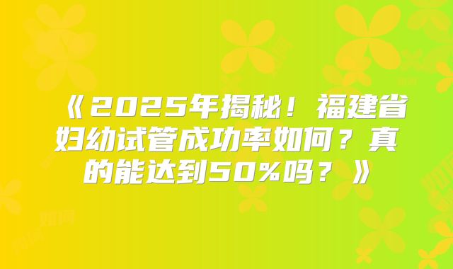 《2025年揭秘！福建省妇幼试管成功率如何？真的能达到50%吗？》