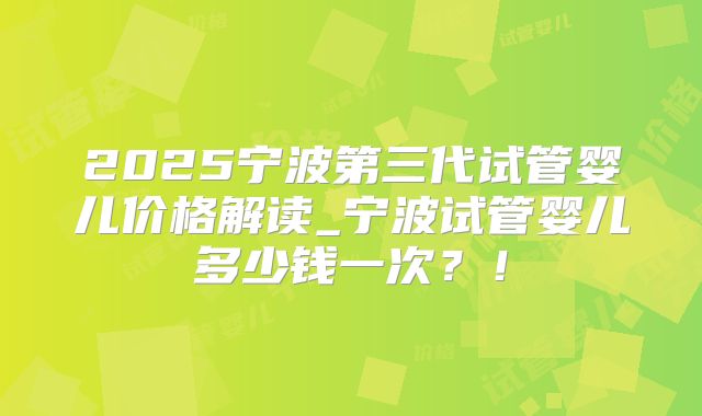 2025宁波第三代试管婴儿价格解读_宁波试管婴儿多少钱一次？！