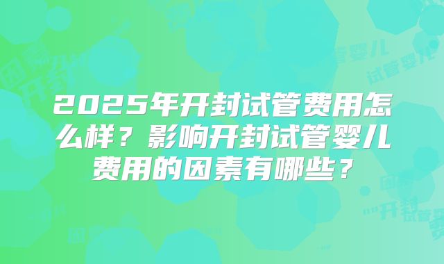 2025年开封试管费用怎么样？影响开封试管婴儿费用的因素有哪些？