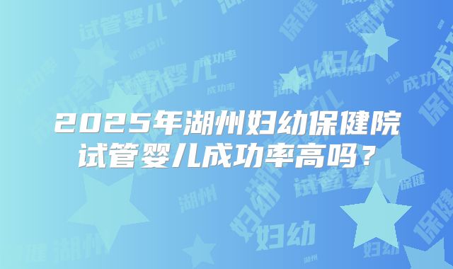 2025年湖州妇幼保健院试管婴儿成功率高吗？