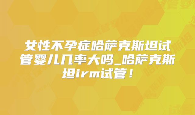 女性不孕症哈萨克斯坦试管婴儿几率大吗_哈萨克斯坦irm试管!