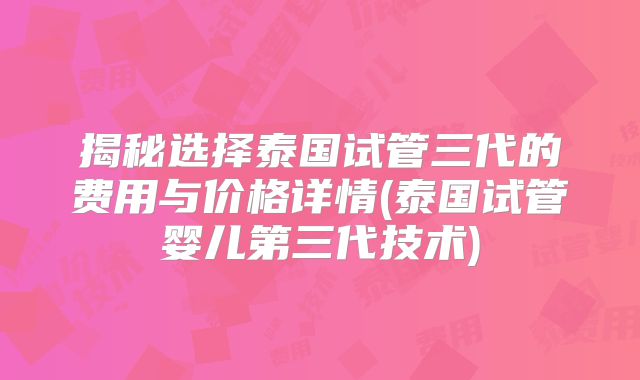揭秘选择泰国试管三代的费用与价格详情(泰国试管婴儿第三代技术)