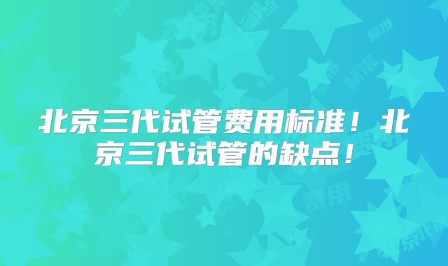 北京三代试管费用标准！北京三代试管的缺点！