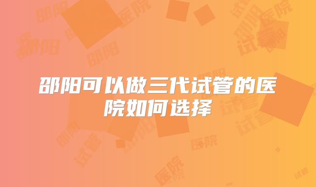 邵阳可以做三代试管的医院如何选择
