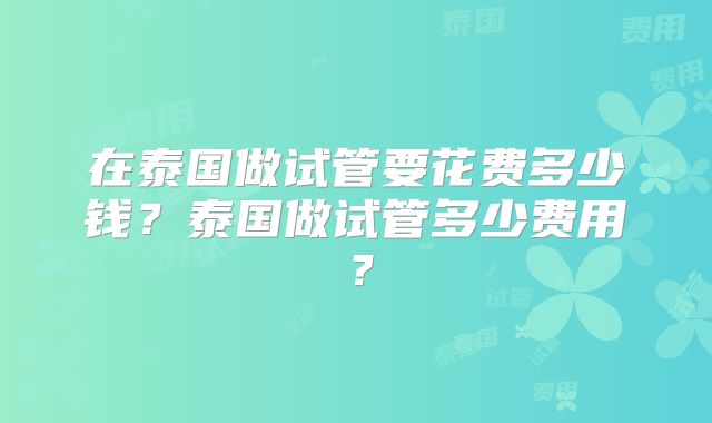 在泰国做试管要花费多少钱？泰国做试管多少费用？