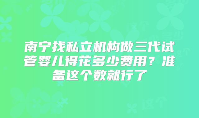 南宁找私立机构做三代试管婴儿得花多少费用？准备这个数就行了